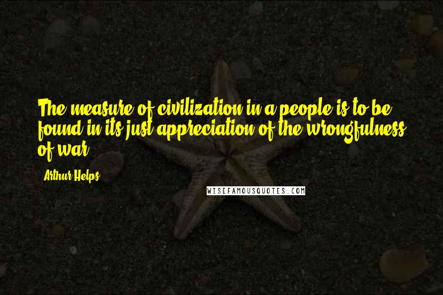 Arthur Helps Quotes: The measure of civilization in a people is to be found in its just appreciation of the wrongfulness of war.
