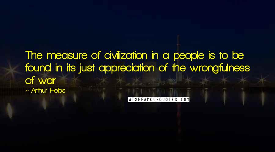 Arthur Helps Quotes: The measure of civilization in a people is to be found in its just appreciation of the wrongfulness of war.