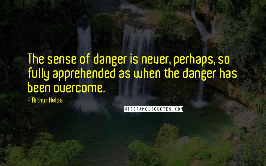 Arthur Helps Quotes: The sense of danger is never, perhaps, so fully apprehended as when the danger has been overcome.