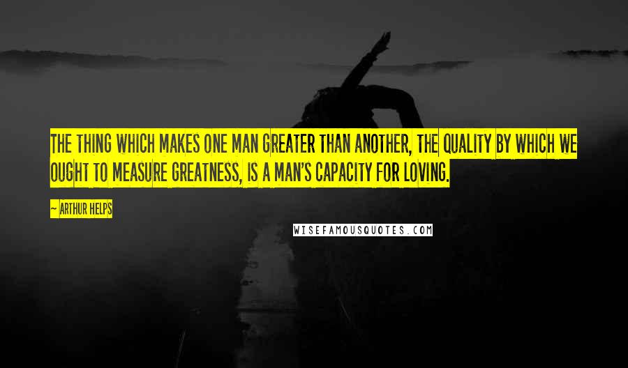 Arthur Helps Quotes: The thing which makes one man greater than another, the quality by which we ought to measure greatness, is a man's capacity for loving.