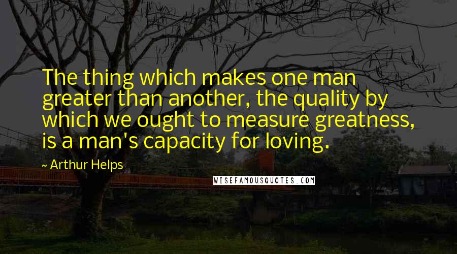 Arthur Helps Quotes: The thing which makes one man greater than another, the quality by which we ought to measure greatness, is a man's capacity for loving.