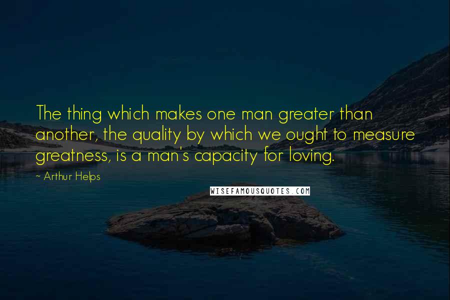 Arthur Helps Quotes: The thing which makes one man greater than another, the quality by which we ought to measure greatness, is a man's capacity for loving.