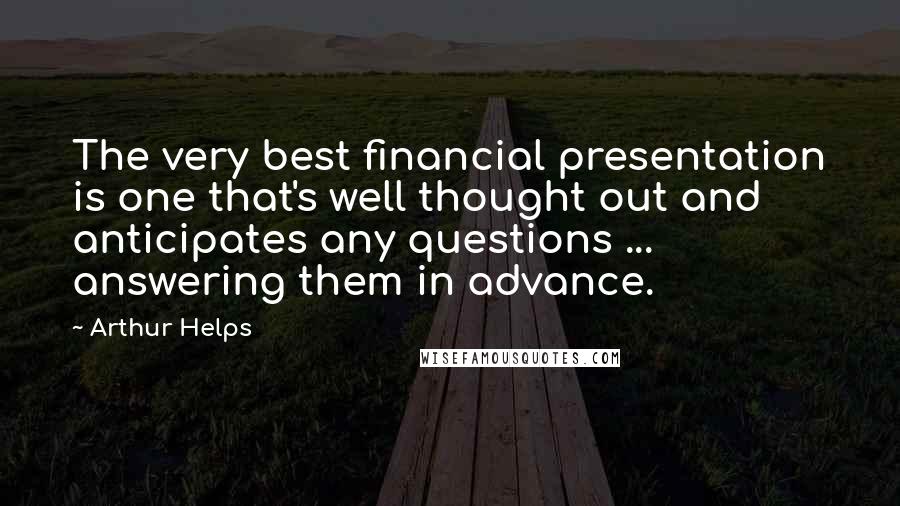 Arthur Helps Quotes: The very best financial presentation is one that's well thought out and anticipates any questions ... answering them in advance.