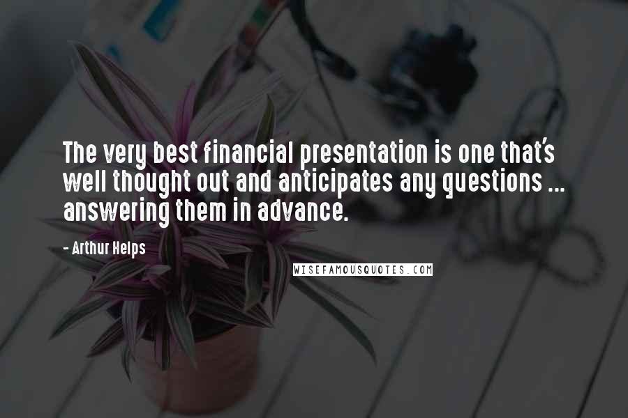 Arthur Helps Quotes: The very best financial presentation is one that's well thought out and anticipates any questions ... answering them in advance.