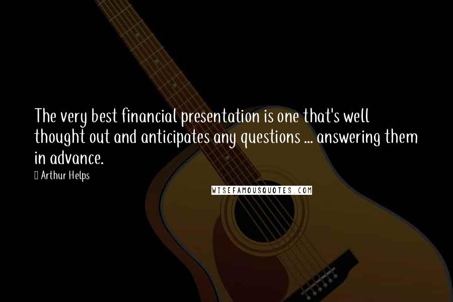 Arthur Helps Quotes: The very best financial presentation is one that's well thought out and anticipates any questions ... answering them in advance.