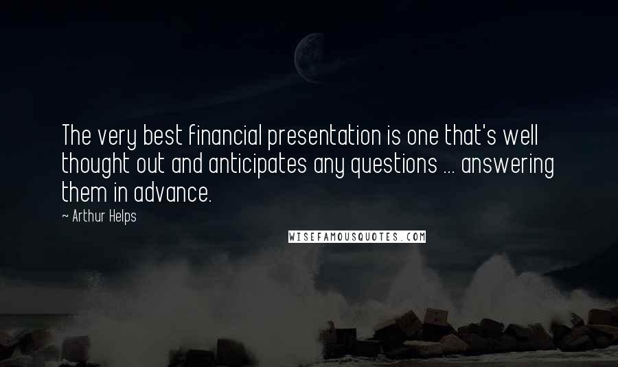 Arthur Helps Quotes: The very best financial presentation is one that's well thought out and anticipates any questions ... answering them in advance.