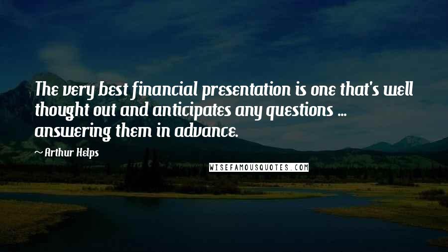 Arthur Helps Quotes: The very best financial presentation is one that's well thought out and anticipates any questions ... answering them in advance.