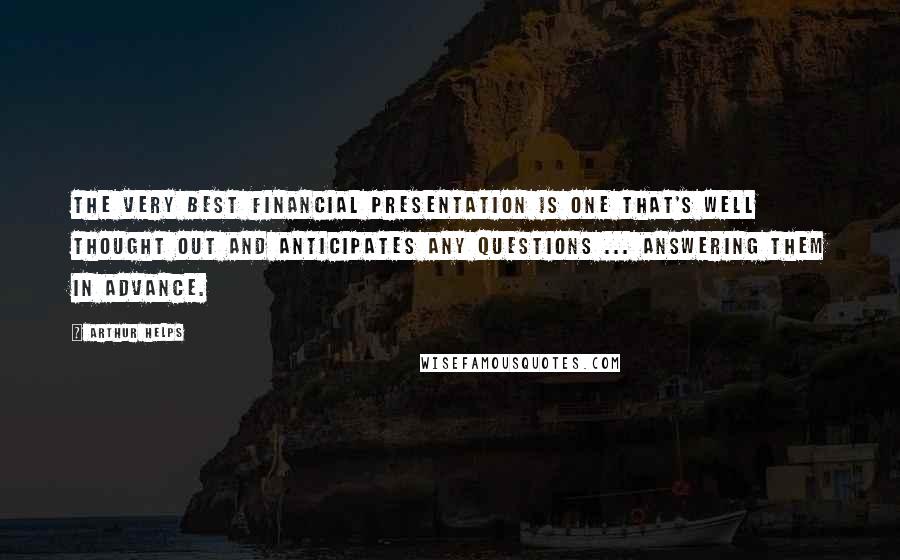 Arthur Helps Quotes: The very best financial presentation is one that's well thought out and anticipates any questions ... answering them in advance.