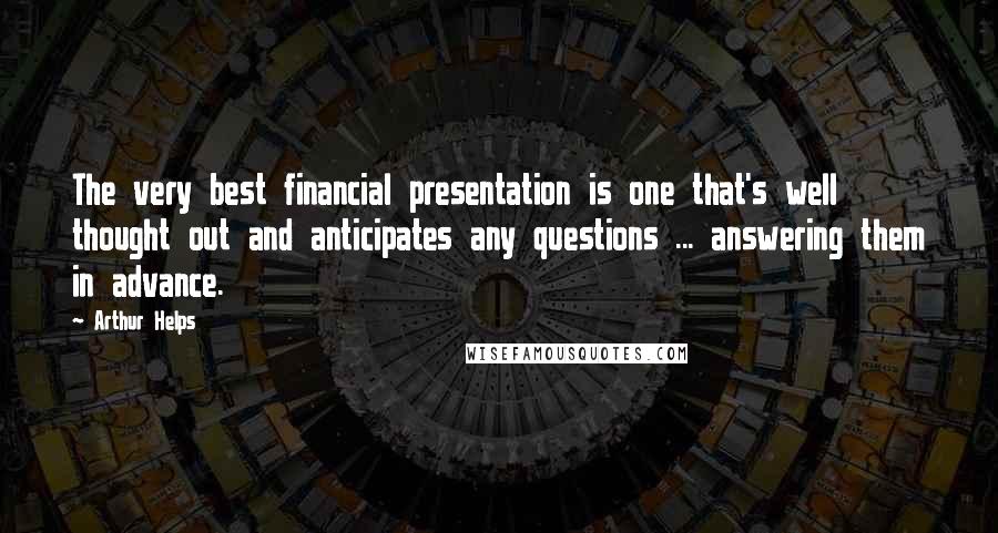 Arthur Helps Quotes: The very best financial presentation is one that's well thought out and anticipates any questions ... answering them in advance.