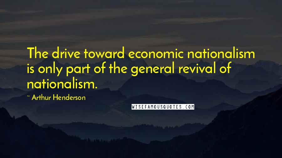 Arthur Henderson Quotes: The drive toward economic nationalism is only part of the general revival of nationalism.