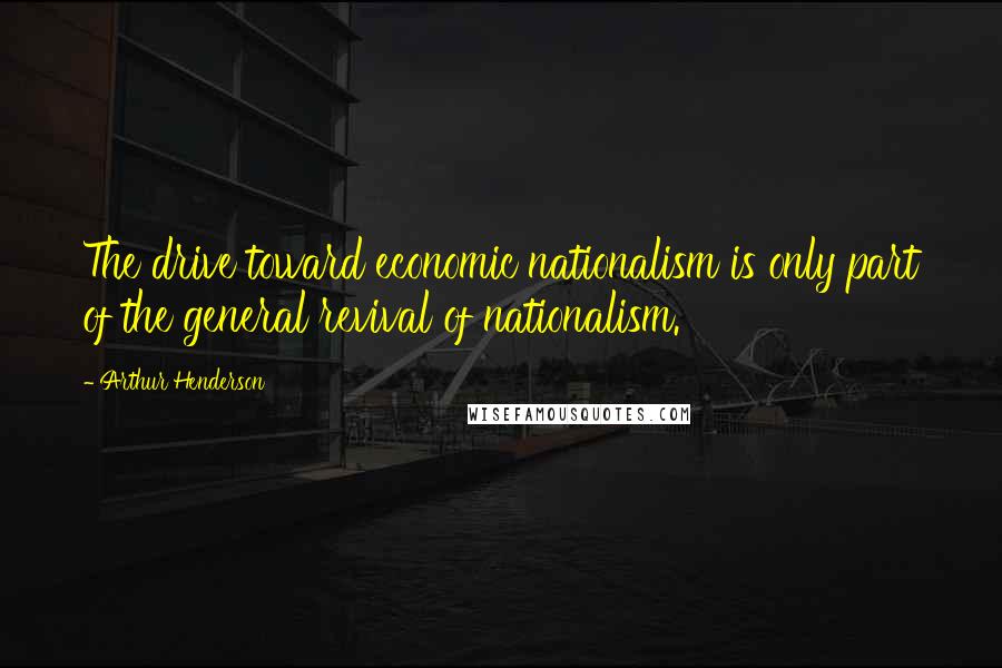 Arthur Henderson Quotes: The drive toward economic nationalism is only part of the general revival of nationalism.