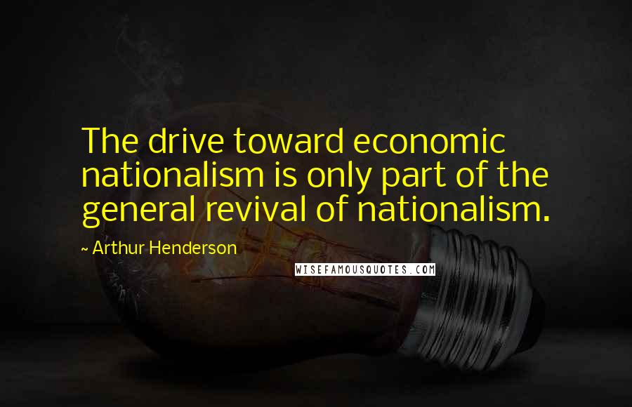 Arthur Henderson Quotes: The drive toward economic nationalism is only part of the general revival of nationalism.