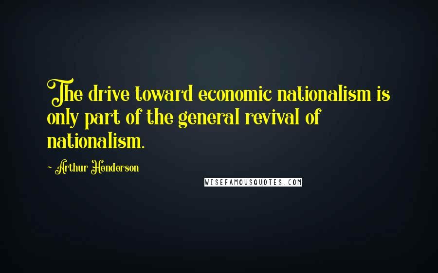 Arthur Henderson Quotes: The drive toward economic nationalism is only part of the general revival of nationalism.