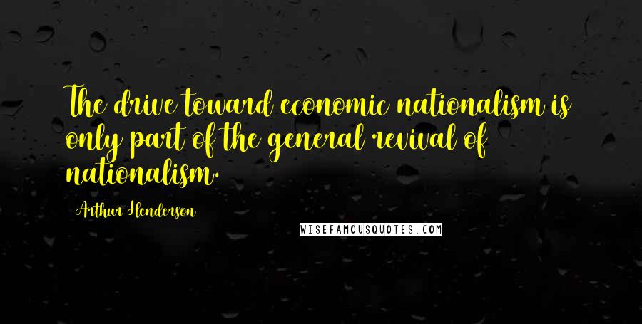 Arthur Henderson Quotes: The drive toward economic nationalism is only part of the general revival of nationalism.