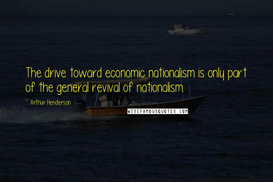 Arthur Henderson Quotes: The drive toward economic nationalism is only part of the general revival of nationalism.