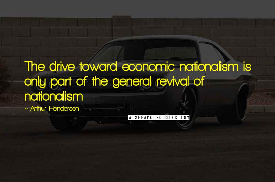 Arthur Henderson Quotes: The drive toward economic nationalism is only part of the general revival of nationalism.