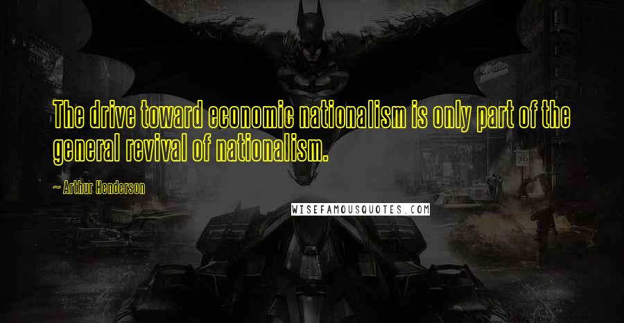 Arthur Henderson Quotes: The drive toward economic nationalism is only part of the general revival of nationalism.