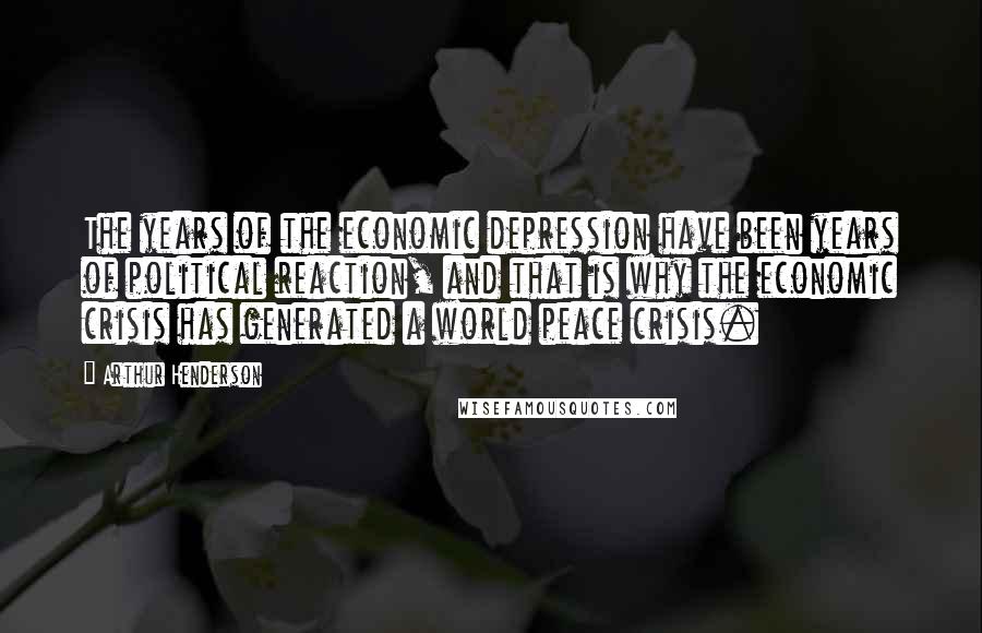 Arthur Henderson Quotes: The years of the economic depression have been years of political reaction, and that is why the economic crisis has generated a world peace crisis.