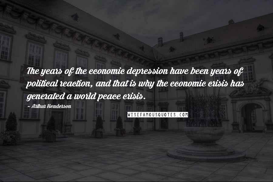 Arthur Henderson Quotes: The years of the economic depression have been years of political reaction, and that is why the economic crisis has generated a world peace crisis.