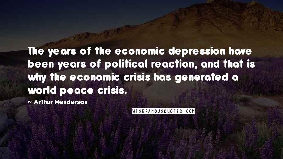 Arthur Henderson Quotes: The years of the economic depression have been years of political reaction, and that is why the economic crisis has generated a world peace crisis.