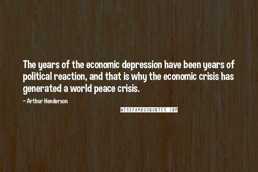 Arthur Henderson Quotes: The years of the economic depression have been years of political reaction, and that is why the economic crisis has generated a world peace crisis.