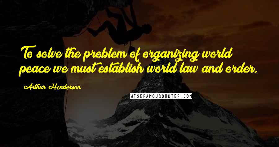 Arthur Henderson Quotes: To solve the problem of organizing world peace we must establish world law and order.