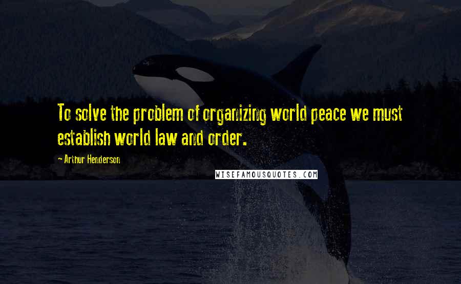 Arthur Henderson Quotes: To solve the problem of organizing world peace we must establish world law and order.