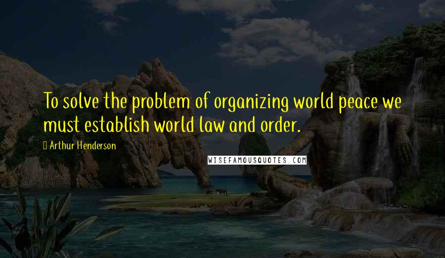 Arthur Henderson Quotes: To solve the problem of organizing world peace we must establish world law and order.