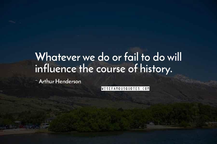 Arthur Henderson Quotes: Whatever we do or fail to do will influence the course of history.