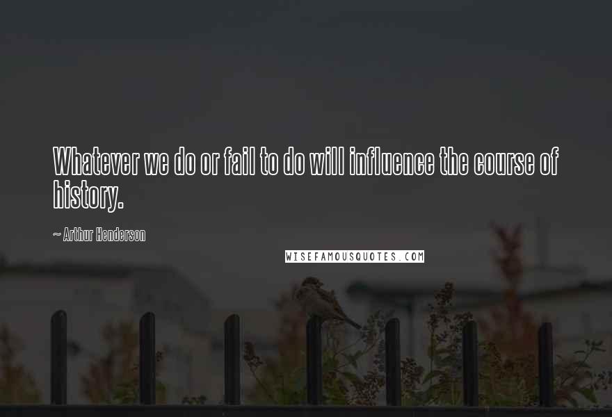 Arthur Henderson Quotes: Whatever we do or fail to do will influence the course of history.
