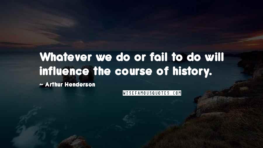 Arthur Henderson Quotes: Whatever we do or fail to do will influence the course of history.