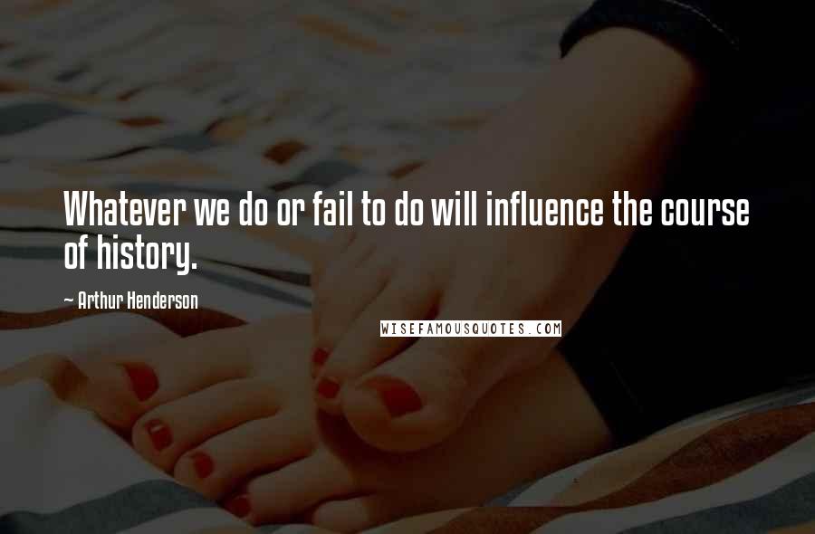 Arthur Henderson Quotes: Whatever we do or fail to do will influence the course of history.