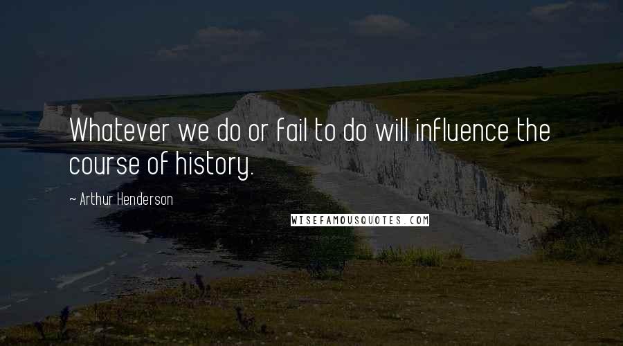 Arthur Henderson Quotes: Whatever we do or fail to do will influence the course of history.