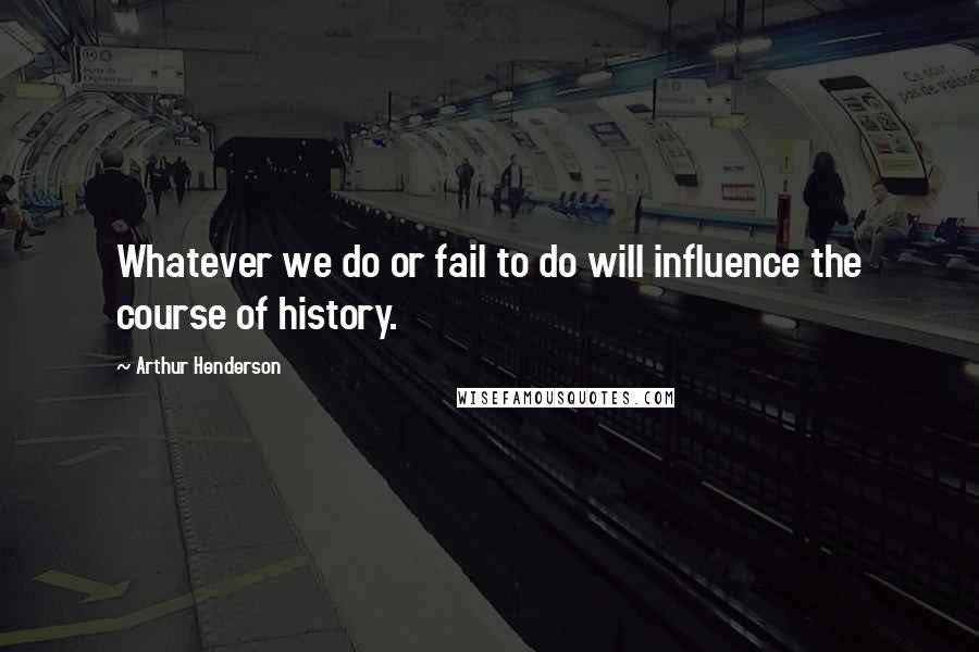 Arthur Henderson Quotes: Whatever we do or fail to do will influence the course of history.