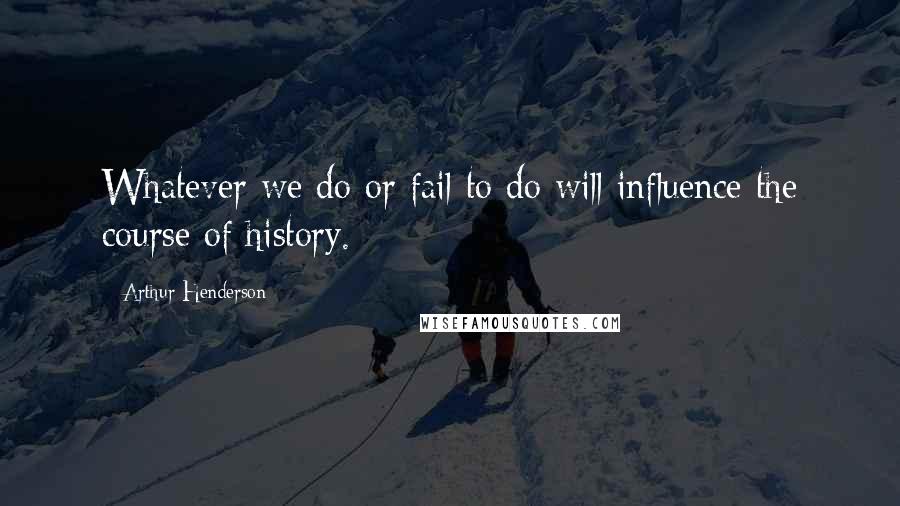 Arthur Henderson Quotes: Whatever we do or fail to do will influence the course of history.