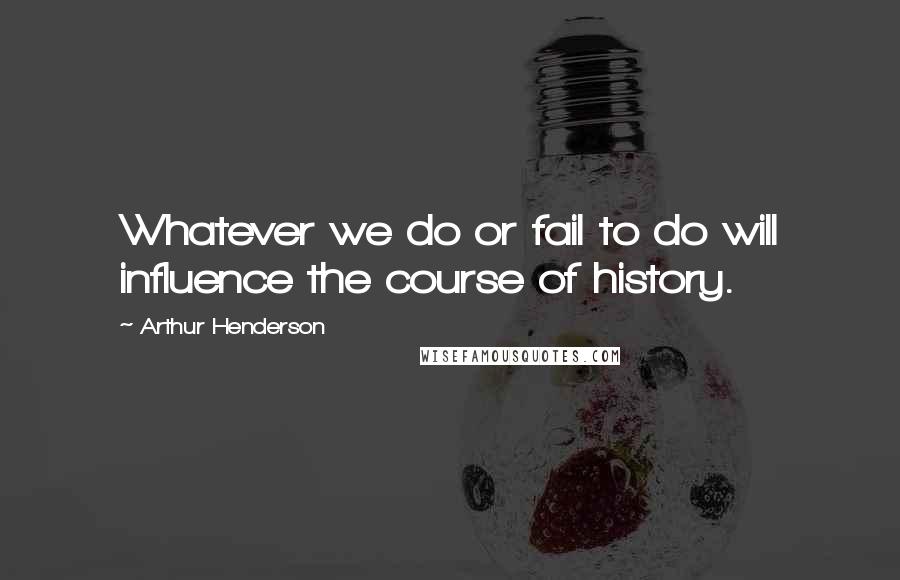 Arthur Henderson Quotes: Whatever we do or fail to do will influence the course of history.