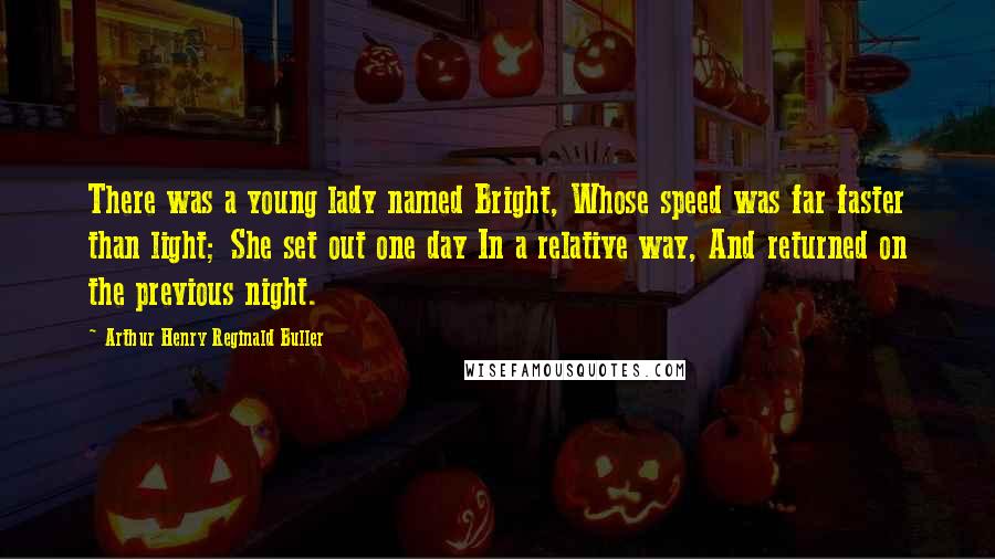 Arthur Henry Reginald Buller Quotes: There was a young lady named Bright, Whose speed was far faster than light; She set out one day In a relative way, And returned on the previous night.