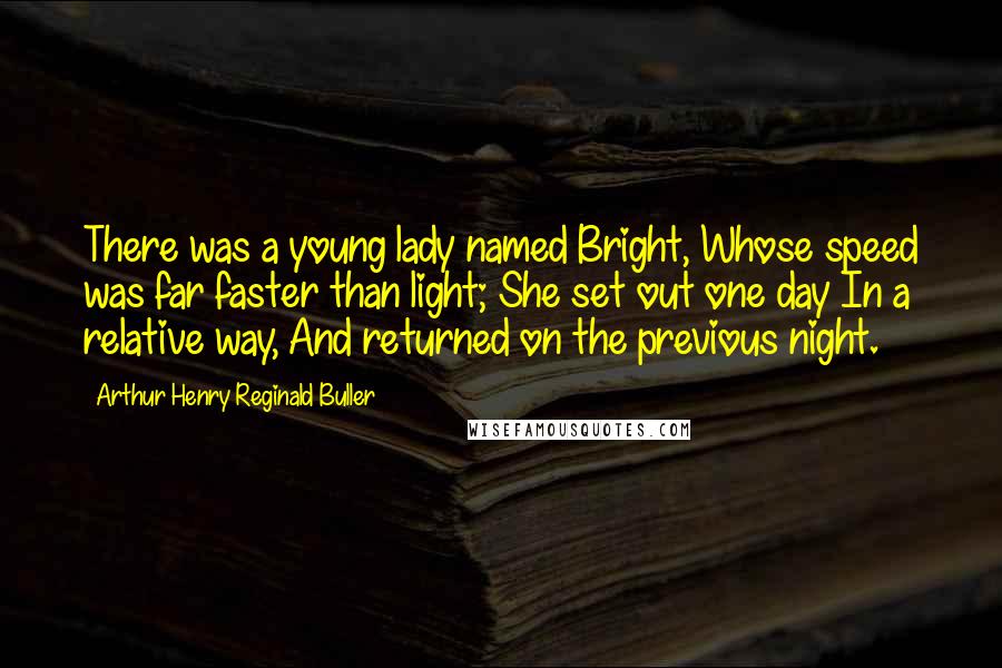 Arthur Henry Reginald Buller Quotes: There was a young lady named Bright, Whose speed was far faster than light; She set out one day In a relative way, And returned on the previous night.