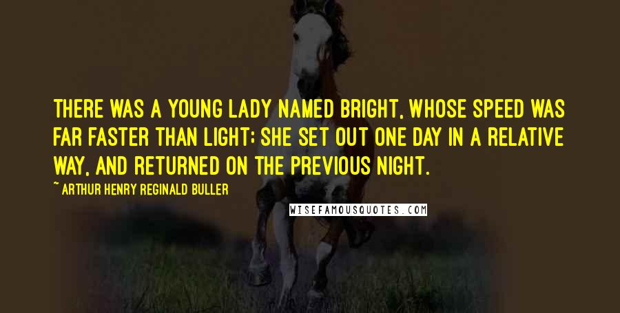 Arthur Henry Reginald Buller Quotes: There was a young lady named Bright, Whose speed was far faster than light; She set out one day In a relative way, And returned on the previous night.