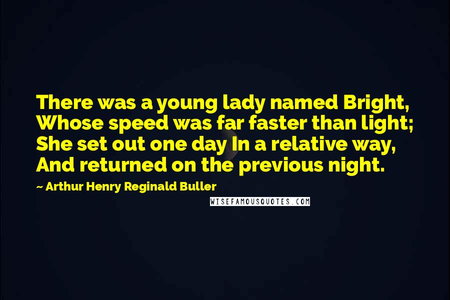 Arthur Henry Reginald Buller Quotes: There was a young lady named Bright, Whose speed was far faster than light; She set out one day In a relative way, And returned on the previous night.