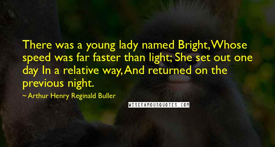 Arthur Henry Reginald Buller Quotes: There was a young lady named Bright, Whose speed was far faster than light; She set out one day In a relative way, And returned on the previous night.