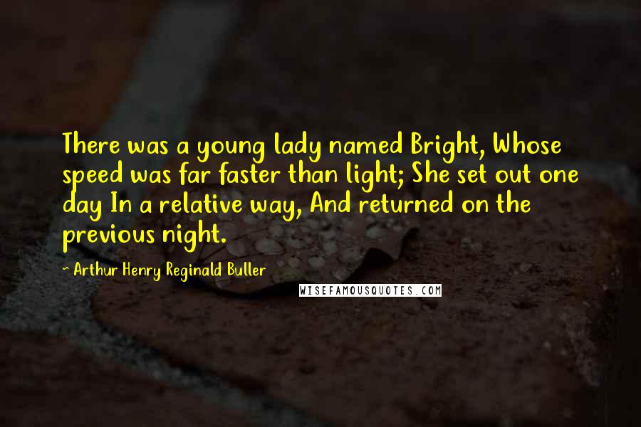 Arthur Henry Reginald Buller Quotes: There was a young lady named Bright, Whose speed was far faster than light; She set out one day In a relative way, And returned on the previous night.