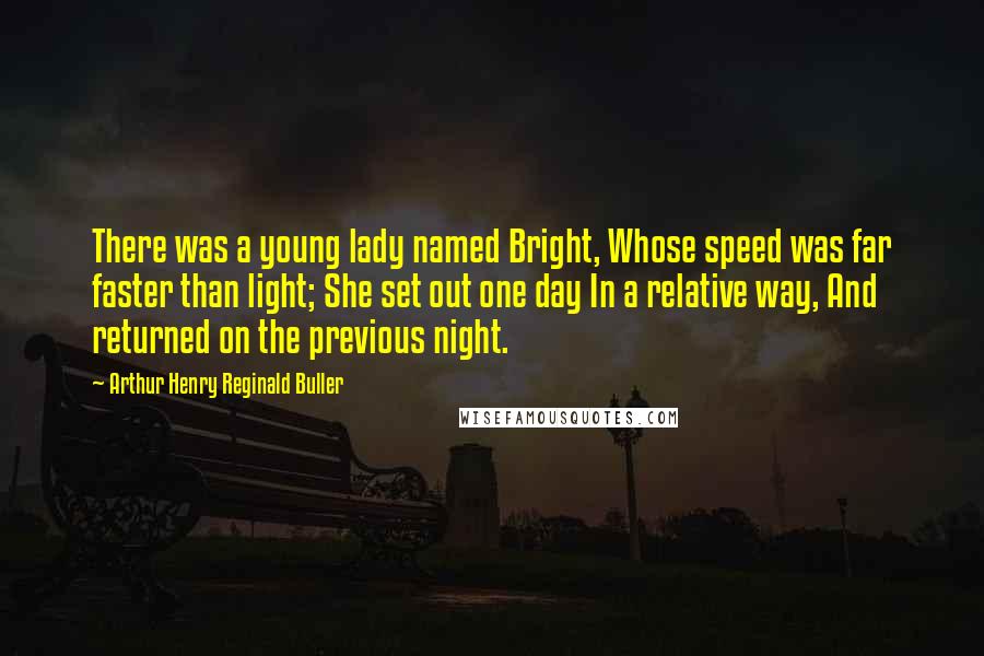 Arthur Henry Reginald Buller Quotes: There was a young lady named Bright, Whose speed was far faster than light; She set out one day In a relative way, And returned on the previous night.