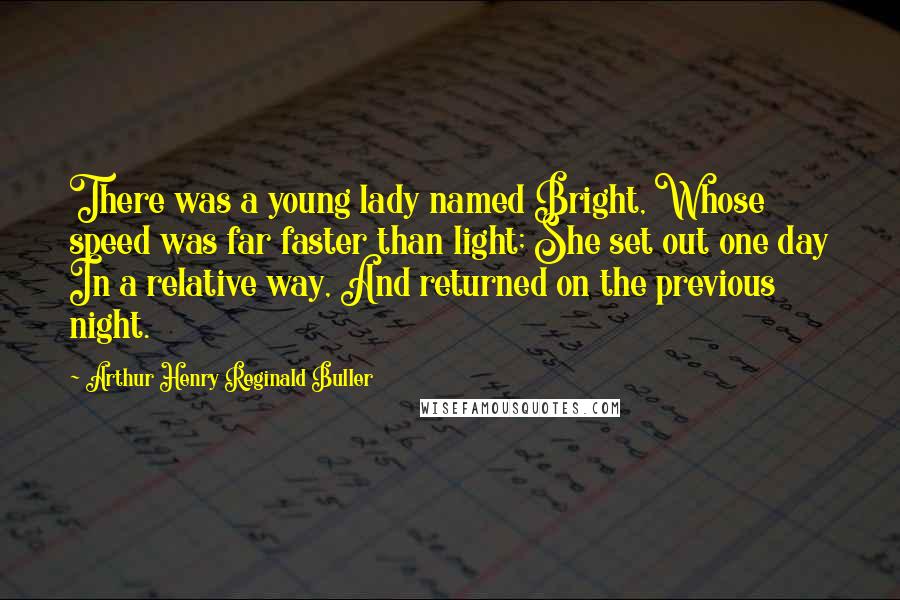 Arthur Henry Reginald Buller Quotes: There was a young lady named Bright, Whose speed was far faster than light; She set out one day In a relative way, And returned on the previous night.