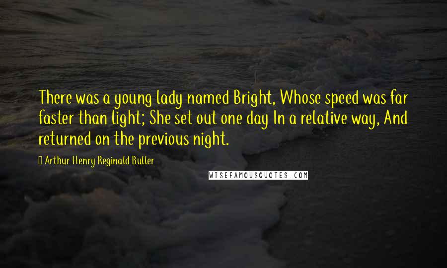 Arthur Henry Reginald Buller Quotes: There was a young lady named Bright, Whose speed was far faster than light; She set out one day In a relative way, And returned on the previous night.