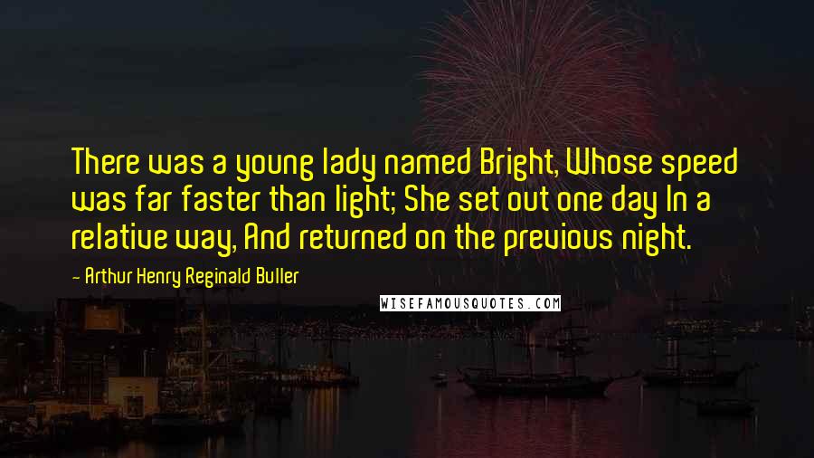 Arthur Henry Reginald Buller Quotes: There was a young lady named Bright, Whose speed was far faster than light; She set out one day In a relative way, And returned on the previous night.