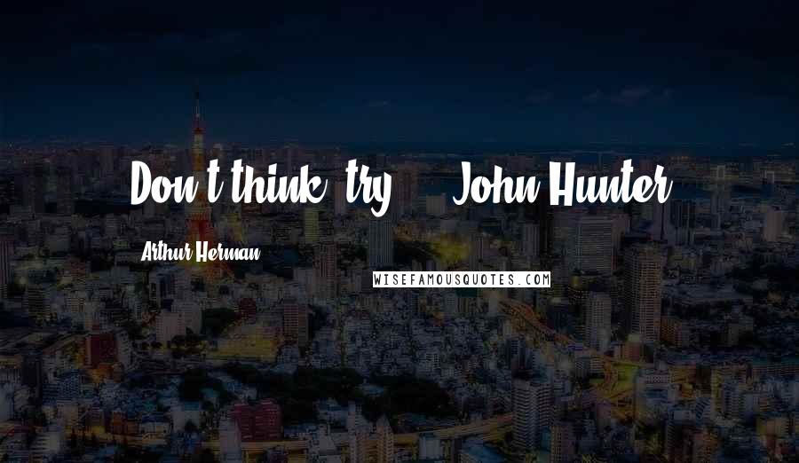 Arthur Herman Quotes: Don't think, try. - John Hunter