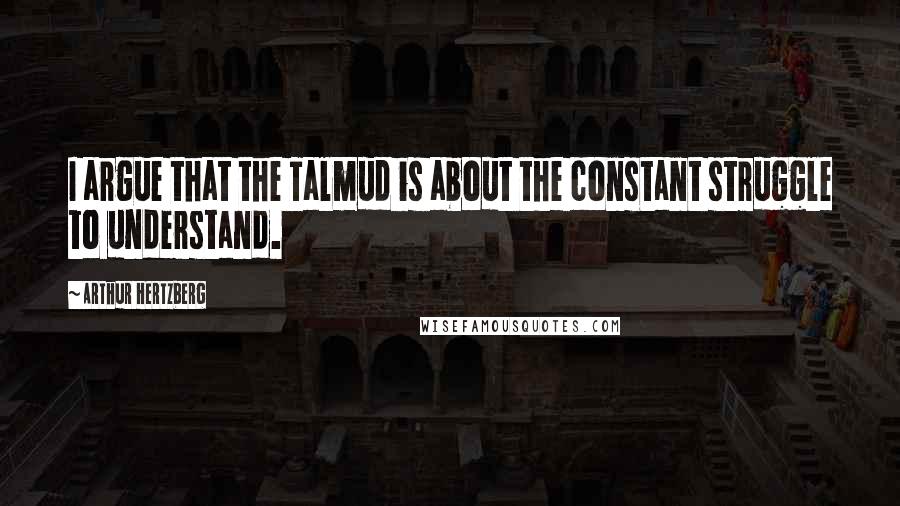 Arthur Hertzberg Quotes: I argue that the Talmud is about the constant struggle to understand.
