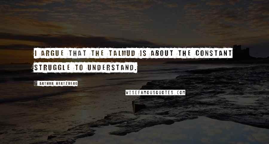 Arthur Hertzberg Quotes: I argue that the Talmud is about the constant struggle to understand.