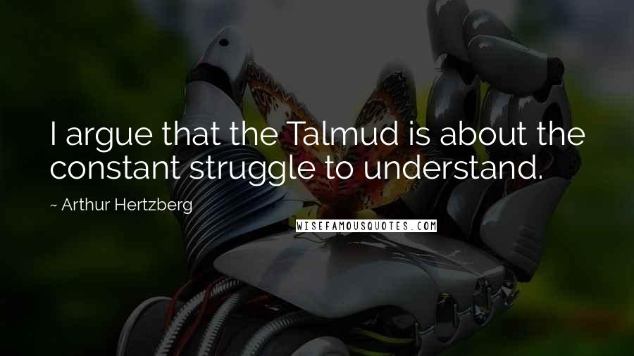 Arthur Hertzberg Quotes: I argue that the Talmud is about the constant struggle to understand.